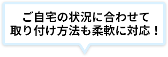ご自宅の状況に合わせて取り付け方法も柔軟に対応